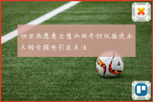切尔西愿意出售加纳乔但仅接受永久转会报价引发关注