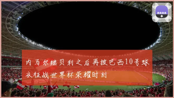 内马尔继贝利之后再披巴西10号球衣征战世界杯荣耀时刻