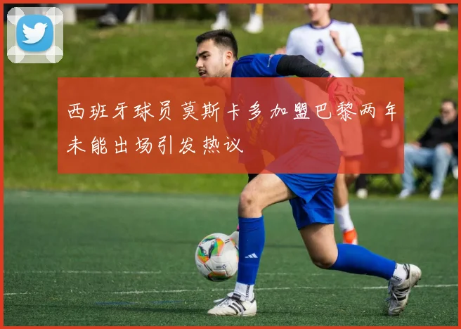 西班牙球员莫斯卡多加盟巴黎两年未能出场引发热议