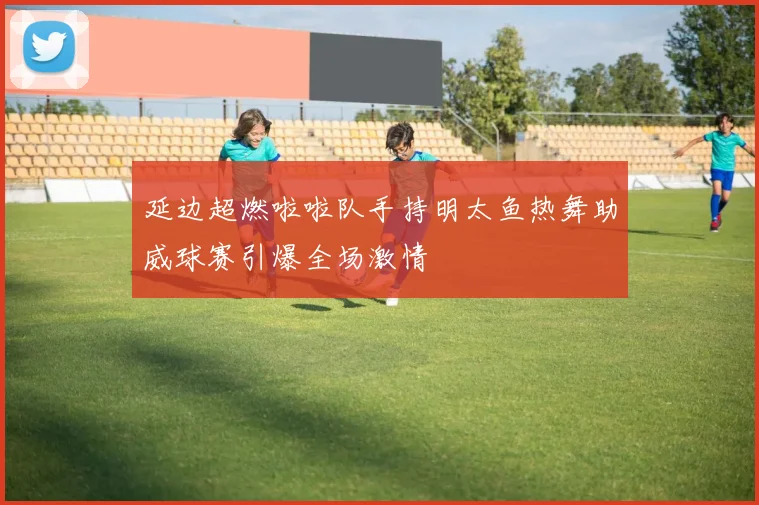 延边超燃啦啦队手持明太鱼热舞助威球赛引爆全场激情