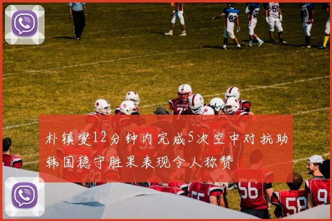 朴镇燮12分钟内完成5次空中对抗助韩国稳守胜果表现令人称赞