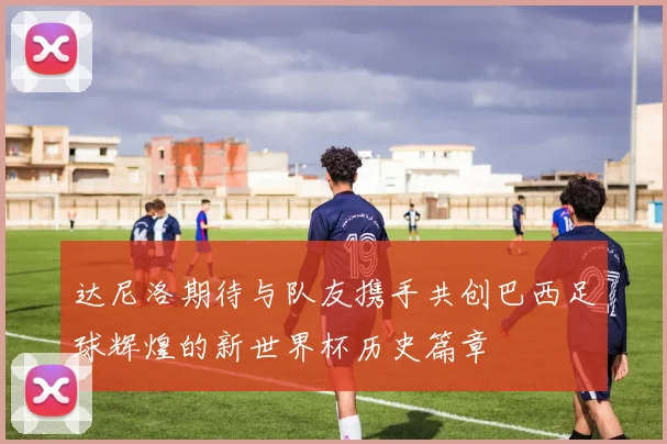 达尼洛期待与队友携手共创巴西足球辉煌的新世界杯历史篇章