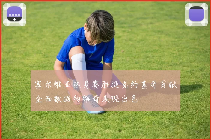 塞尔维亚热身赛胜捷克约基奇贡献全面数据约维奇表现出色