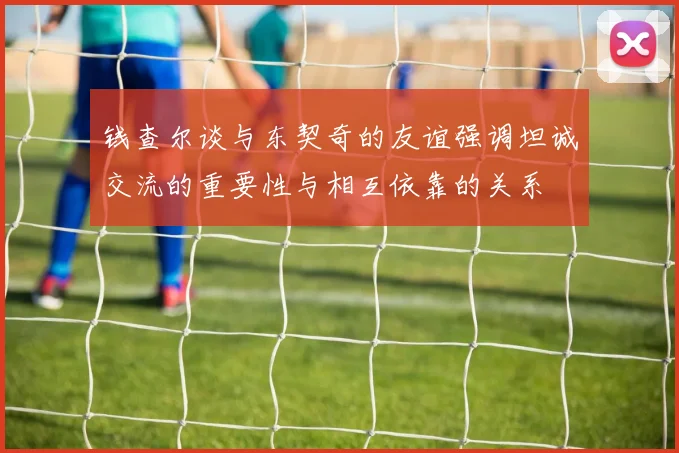 钱查尔谈与东契奇的友谊强调坦诚交流的重要性与相互依靠的关系